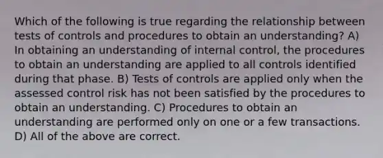 Which of the following is true regarding the relationship between tests of controls and procedures to obtain an understanding? A) In obtaining an understanding of internal control, the procedures to obtain an understanding are applied to all controls identified during that phase. B) Tests of controls are applied only when the assessed control risk has not been satisfied by the procedures to obtain an understanding. C) Procedures to obtain an understanding are performed only on one or a few transactions. D) All of the above are correct.