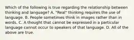 Which of the following is true regarding the relationship between thinking and language? A. "Real" thinking requires the use of language. B. People sometimes think in images rather than in words. C. A thought that cannot be expressed in a particular language cannot occur to speakers of that language. D. All of the above are true.