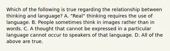 Which of the following is true regarding the relationship between thinking and language? A. "Real" thinking requires the use of language. B. People sometimes think in images rather than in words. C. A thought that cannot be expressed in a particular language cannot occur to speakers of that language. D. All of the above are true.