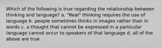 Which of the following is true regarding the relationship between thinking and language? a. "Real" thinking requires the use of language b. people sometimes thinks in images rather than in words c. a thought that cannot be expressed in a particular language cannot occur to speakers of that language d. all of the above are true