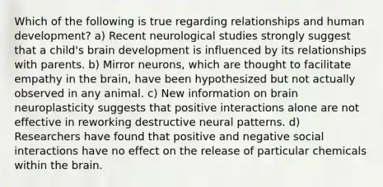 Which of the following is true regarding relationships and human development? a) Recent neurological studies strongly suggest that a child's brain development is influenced by its relationships with parents. b) Mirror neurons, which are thought to facilitate empathy in the brain, have been hypothesized but not actually observed in any animal. c) New information on brain neuroplasticity suggests that positive interactions alone are not effective in reworking destructive neural patterns. d) Researchers have found that positive and negative social interactions have no effect on the release of particular chemicals within the brain.