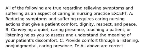 All of the following are true regarding relieving symptoms and suffering as an aspect of caring in nursing practice EXCEPT: A: Reducing symptoms and suffering requires caring nursing actions that give a patient comfort, dignity, respect, and peace. B: Conveying a quiet, caring presence, touching a patient, or listening helps you to assess and understand the meaning of your patient's discomfort. C: Provide comfort through a listening, nonjudgmental, caring presence. D: All above are correct