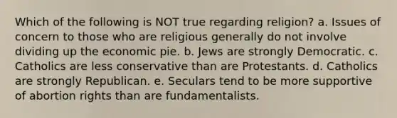 Which of the following is NOT true regarding religion? a. Issues of concern to those who are religious generally do not involve dividing up the economic pie. b. Jews are strongly Democratic. c. Catholics are less conservative than are Protestants. d. Catholics are strongly Republican. e. Seculars tend to be more supportive of abortion rights than are fundamentalists.