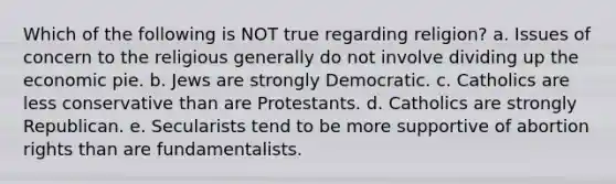 Which of the following is NOT true regarding religion? a. Issues of concern to the religious generally do not involve dividing up the economic pie. b. Jews are strongly Democratic. c. Catholics are less conservative than are Protestants. d. Catholics are strongly Republican. e. Secularists tend to be more supportive of abortion rights than are fundamentalists.