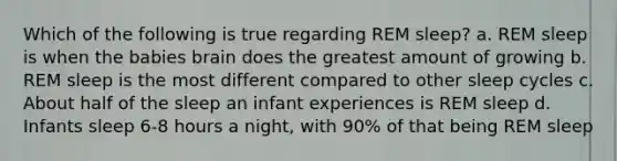 Which of the following is true regarding REM sleep? a. REM sleep is when the babies brain does the greatest amount of growing b. REM sleep is the most different compared to other sleep cycles c. About half of the sleep an infant experiences is REM sleep d. Infants sleep 6-8 hours a night, with 90% of that being REM sleep