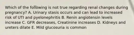 Which of the following is not true regarding renal changes during pregnancy? A. Urinary stasis occurs and can lead to increased risk of UTI and pyelonephritis B. Renin angiotensin levels increase C. GFR decreases, Creatinine increases D. Kidneys and ureters dilate E. Mild glucosuria is common