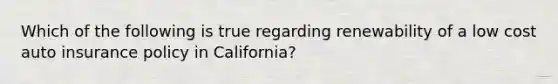 Which of the following is true regarding renewability of a low cost auto insurance policy in California?