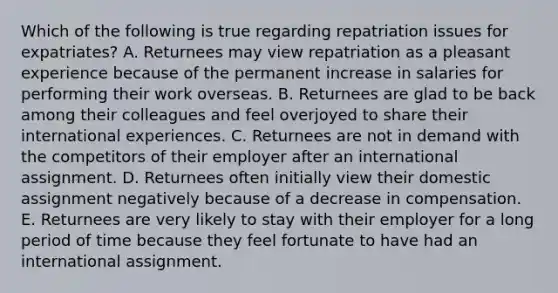 Which of the following is true regarding repatriation issues for​ expatriates? A. Returnees may view repatriation as a pleasant experience because of the permanent increase in salaries for performing their work overseas. B. Returnees are glad to be back among their colleagues and feel overjoyed to share their international experiences. C. Returnees are not in demand with the competitors of their employer after an international assignment. D. Returnees often initially view their domestic assignment negatively because of a decrease in compensation. E. Returnees are very likely to stay with their employer for a long period of time because they feel fortunate to have had an international assignment.