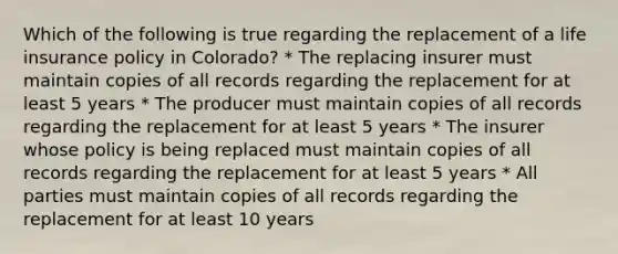 Which of the following is true regarding the replacement of a life insurance policy in Colorado? * The replacing insurer must maintain copies of all records regarding the replacement for at least 5 years * The producer must maintain copies of all records regarding the replacement for at least 5 years * The insurer whose policy is being replaced must maintain copies of all records regarding the replacement for at least 5 years * All parties must maintain copies of all records regarding the replacement for at least 10 years