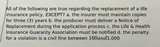 All of the following are true regarding the replacement of a life insurance policy, EXCEPT? a. the insurer must maintain copies for three (3) years b. the producer must deliver a Notice of Replacement during the application process c. the Life & Health Insurance Guaranty Association must be notified d. the penalty for a violation is a civil fine between 100 and1,000