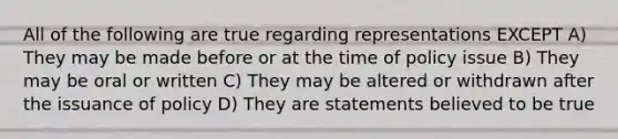 All of the following are true regarding representations EXCEPT A) They may be made before or at the time of policy issue B) They may be oral or written C) They may be altered or withdrawn after the issuance of policy D) They are statements believed to be true