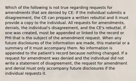 Which of the following is not true regarding requests for amendments that are denied by CE: If the individual submits a disagreement, the CE can prepare a written rebuttal and it must provide a copy to the individual. All requests for amendments, denials, the individual's disagreement, and the CE's rebuttal, if one was created, must be appended or linked to the record or PHI that is the subject of the amendment request. When any future disclosures of the information are made, this material or a summary of it must accompany them. No information is appended to the patient's record because nothing changed. If a request for amendment was denied and the individual did not write a statement of disagreement, the request for amendment and denial must only accompany future disclosures if the individual requests it.