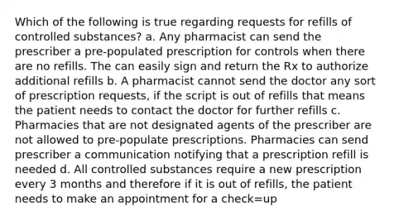 Which of the following is true regarding requests for refills of controlled substances? a. Any pharmacist can send the prescriber a pre-populated prescription for controls when there are no refills. The can easily sign and return the Rx to authorize additional refills b. A pharmacist cannot send the doctor any sort of prescription requests, if the script is out of refills that means the patient needs to contact the doctor for further refills c. Pharmacies that are not designated agents of the prescriber are not allowed to pre-populate prescriptions. Pharmacies can send prescriber a communication notifying that a prescription refill is needed d. All controlled substances require a new prescription every 3 months and therefore if it is out of refills, the patient needs to make an appointment for a check=up