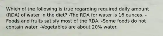 Which of the following is true regarding required daily amount (RDA) of water in the diet? -The RDA for water is 16 ounces. -Foods and fruits satisfy most of the RDA. -Some foods do not contain water. -Vegetables are about 20% water.