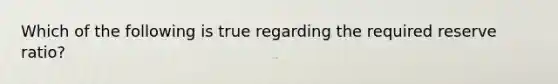Which of the following is true regarding the required reserve ratio?