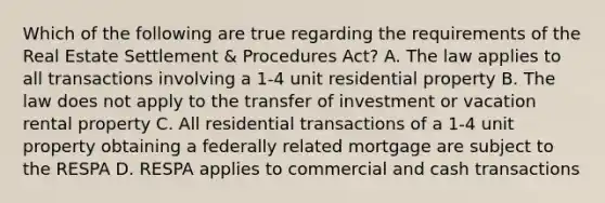 Which of the following are true regarding the requirements of the Real Estate Settlement & Procedures Act? A. The law applies to all transactions involving a 1-4 unit residential property B. The law does not apply to the transfer of investment or vacation rental property C. All residential transactions of a 1-4 unit property obtaining a federally related mortgage are subject to the RESPA D. RESPA applies to commercial and cash transactions