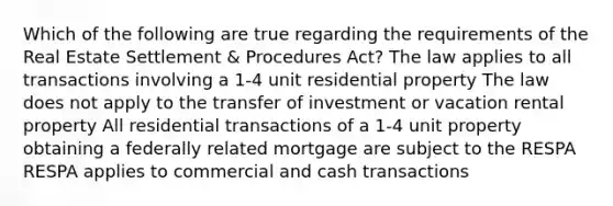 Which of the following are true regarding the requirements of the Real Estate Settlement & Procedures Act? The law applies to all transactions involving a 1-4 unit residential property The law does not apply to the transfer of investment or vacation rental property All residential transactions of a 1-4 unit property obtaining a federally related mortgage are subject to the RESPA RESPA applies to commercial and cash transactions