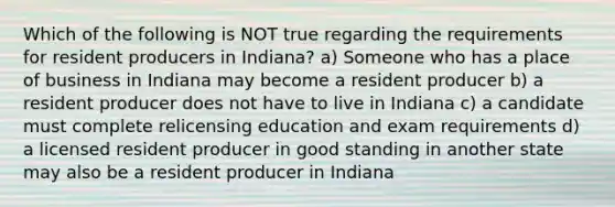 Which of the following is NOT true regarding the requirements for resident producers in Indiana? a) Someone who has a place of business in Indiana may become a resident producer b) a resident producer does not have to live in Indiana c) a candidate must complete relicensing education and exam requirements d) a licensed resident producer in good standing in another state may also be a resident producer in Indiana