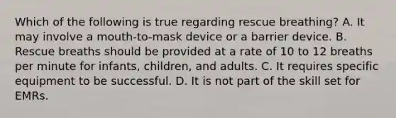 Which of the following is true regarding rescue breathing? A. It may involve a mouth-to-mask device or a barrier device. B. Rescue breaths should be provided at a rate of 10 to 12 breaths per minute for infants, children, and adults. C. It requires specific equipment to be successful. D. It is not part of the skill set for EMRs.