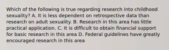 Which of the following is true regarding research into childhood sexuality? A. It is less dependent on retrospective data than research on adult sexuality. B. Research in this area has little practical application. C. It is difficult to obtain financial support for basic research in this area D. Federal guidelines have greatly encouraged research in this area