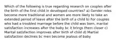 Which of the following is true regarding research on couples after the birth of the first child in developed countries? a) Gender roles become more traditional and women are more likely to take an extended period of leave after the birth of a child b) For couples who had a troubled marriage before the child was born, marital satisfaction increases after the baby bc it brings them closer c) Marital satisfaction improves after birth of child d) Martial satisfaction declines bc men become jealous of baby