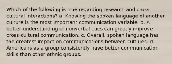 Which of the following is true regarding research and cross-cultural interactions? a. Knowing the spoken language of another culture is the most important communication variable. b. A better understanding of nonverbal cues can greatly improve cross-cultural communication. c. Overall, spoken language has the greatest impact on communications between cultures. d. Americans as a group consistently have better communication skills than other ethnic groups.