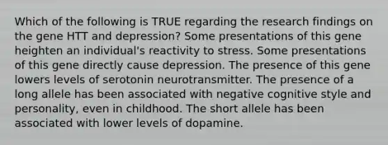 Which of the following is TRUE regarding the research findings on the gene HTT and depression? Some presentations of this gene heighten an individual's reactivity to stress. Some presentations of this gene directly cause depression. The presence of this gene lowers levels of serotonin neurotransmitter. The presence of a long allele has been associated with negative cognitive style and personality, even in childhood. The short allele has been associated with lower levels of dopamine.