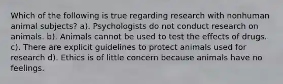 Which of the following is true regarding research with nonhuman animal subjects? a). Psychologists do not conduct research on animals. b). Animals cannot be used to test the effects of drugs. c). There are explicit guidelines to protect animals used for research d). Ethics is of little concern because animals have no feelings.