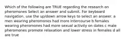 Which of the following are TRUE regarding the research on pheromones Select an answer and submit. For keyboard navigation, use the up/down arrow keys to select an answer. a men wearing pheromones had more intercourse b females wearing pheromones had more sexual activity on dates c male pheromones promote relaxation and lower stress in females d all are true