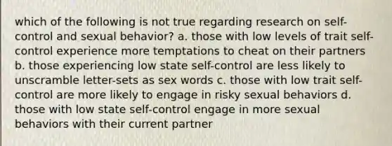 which of the following is not true regarding research on self-control and sexual behavior? a. those with low levels of trait self-control experience more temptations to cheat on their partners b. those experiencing low state self-control are less likely to unscramble letter-sets as sex words c. those with low trait self-control are more likely to engage in risky sexual behaviors d. those with low state self-control engage in more sexual behaviors with their current partner