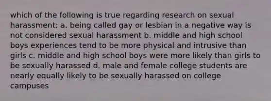 which of the following is true regarding research on sexual harassment: a. being called gay or lesbian in a negative way is not considered sexual harassment b. middle and high school boys experiences tend to be more physical and intrusive than girls c. middle and high school boys were more likely than girls to be sexually harassed d. male and female college students are nearly equally likely to be sexually harassed on college campuses