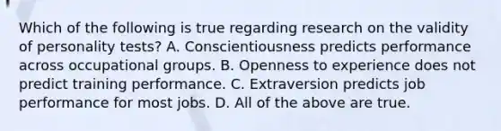 Which of the following is true regarding research on the validity of personality tests? A. Conscientiousness predicts performance across occupational groups. B. Openness to experience does not predict training performance. C. Extraversion predicts job performance for most jobs. D. All of the above are true.