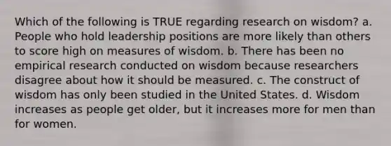 Which of the following is TRUE regarding research on wisdom? a. People who hold leadership positions are more likely than others to score high on measures of wisdom. b. There has been no empirical research conducted on wisdom because researchers disagree about how it should be measured. c. The construct of wisdom has only been studied in the United States. d. Wisdom increases as people get older, but it increases more for men than for women.