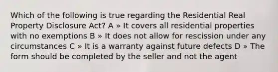 Which of the following is true regarding the Residential Real Property Disclosure Act? A » It covers all residential properties with no exemptions B » It does not allow for rescission under any circumstances C » It is a warranty against future defects D » The form should be completed by the seller and not the agent