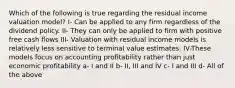 Which of the following is true regarding the residual income valuation model? I- Can be applied to any firm regardless of the dividend policy. II- They can only be applied to firm with positive free cash flows III- Valuation with residual income models is relatively less sensitive to terminal value estimates. IV-These models focus on accounting profitability rather than just economic profitability a- I and II b- II, III and IV c- I and III d- All of the above