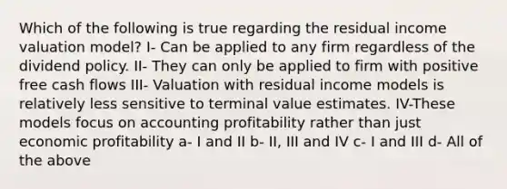 Which of the following is true regarding the residual income valuation model? I- Can be applied to any firm regardless of the dividend policy. II- They can only be applied to firm with positive free cash flows III- Valuation with residual income models is relatively less sensitive to terminal value estimates. IV-These models focus on accounting profitability rather than just economic profitability a- I and II b- II, III and IV c- I and III d- All of the above