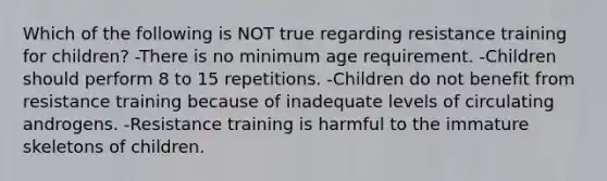 Which of the following is NOT true regarding resistance training for children? -There is no minimum age requirement. -Children should perform 8 to 15 repetitions. -Children do not benefit from resistance training because of inadequate levels of circulating androgens. -Resistance training is harmful to the immature skeletons of children.