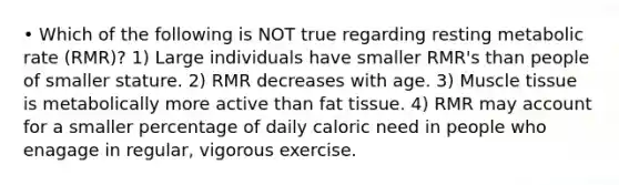 • Which of the following is NOT true regarding resting metabolic rate (RMR)? 1) Large individuals have smaller RMR's than people of smaller stature. 2) RMR decreases with age. 3) <a href='https://www.questionai.com/knowledge/kMDq0yZc0j-muscle-tissue' class='anchor-knowledge'>muscle tissue</a> is metabolically more active than fat tissue. 4) RMR may account for a smaller percentage of daily caloric need in people who enagage in regular, vigorous exercise.