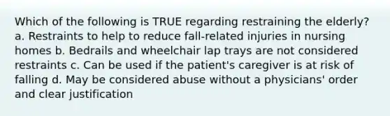 Which of the following is TRUE regarding restraining the elderly? a. Restraints to help to reduce fall-related injuries in nursing homes b. Bedrails and wheelchair lap trays are not considered restraints c. Can be used if the patient's caregiver is at risk of falling d. May be considered abuse without a physicians' order and clear justification