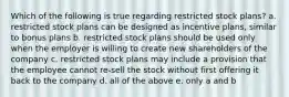 Which of the following is true regarding restricted stock plans? a. restricted stock plans can be designed as incentive plans, similar to bonus plans b. restricted stock plans should be used only when the employer is willing to create new shareholders of the company c. restricted stock plans may include a provision that the employee cannot re-sell the stock without first offering it back to the company d. all of the above e. only a and b