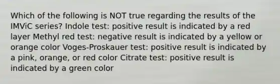 Which of the following is NOT true regarding the results of the IMViC series? Indole test: positive result is indicated by a red layer Methyl red test: negative result is indicated by a yellow or orange color Voges-Proskauer test: positive result is indicated by a pink, orange, or red color Citrate test: positive result is indicated by a green color