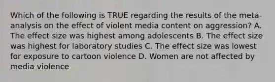 Which of the following is TRUE regarding the results of the meta-analysis on the effect of violent media content on aggression? A. The effect size was highest among adolescents B. The effect size was highest for laboratory studies C. The effect size was lowest for exposure to cartoon violence D. Women are not affected by media violence