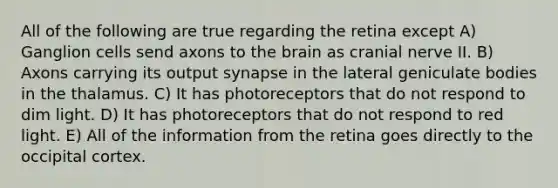 All of the following are true regarding the retina except A) Ganglion cells send axons to the brain as cranial nerve II. B) Axons carrying its output synapse in the lateral geniculate bodies in the thalamus. C) It has photoreceptors that do not respond to dim light. D) It has photoreceptors that do not respond to red light. E) All of the information from the retina goes directly to the occipital cortex.