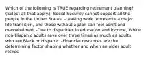 Which of the following is TRUE regarding retirement planning? (Select all that apply.) -Social Security cannot support all the people in the United States. -Leaving work represents a major life transition, and those without a plan can feel adrift and overwhelmed. -Due to disparities in education and income, White non-Hispanic adults save over three times as much as adults who are Black or Hispanic. -Financial resources are the determining factor shaping whether and when an older adult retires