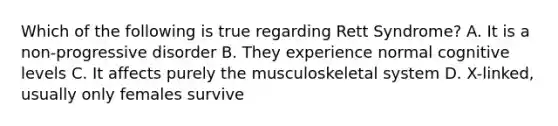 Which of the following is true regarding Rett Syndrome? A. It is a non-progressive disorder B. They experience normal cognitive levels C. It affects purely the musculoskeletal system D. X-linked, usually only females survive