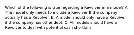 Which of the following is true regarding a Revolver in a model? A. The model only needs to include a Revolver If the company actually has a Revolver. B. A model should only have a Revolver if the company has other debt. C. All models should have a Revolver to deal with potential cash shortfalls.