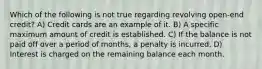 Which of the following is not true regarding revolving open-end credit? A) Credit cards are an example of it. B) A specific maximum amount of credit is established. C) If the balance is not paid off over a period of months, a penalty is incurred. D) Interest is charged on the remaining balance each month.