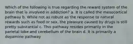 Which of the following is true regarding the reward system of the brain that is involved in addiction? a. It is called the mesocortical pathway b. While not as robust as the response to natural rewards such as food or sex, the pleasure caused by drugs is still pretty substantial c. This pathway resides primarily in the parietal lobe and cerebellum of the brain d. It is primarily a dopamine pathway