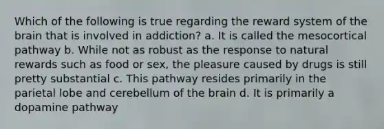 Which of the following is true regarding the reward system of the brain that is involved in addiction? a. It is called the mesocortical pathway b. While not as robust as the response to natural rewards such as food or sex, the pleasure caused by drugs is still pretty substantial c. This pathway resides primarily in the parietal lobe and cerebellum of the brain d. It is primarily a dopamine pathway