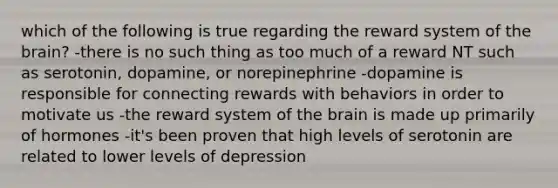 which of the following is true regarding the reward system of the brain? -there is no such thing as too much of a reward NT such as serotonin, dopamine, or norepinephrine -dopamine is responsible for connecting rewards with behaviors in order to motivate us -the reward system of the brain is made up primarily of hormones -it's been proven that high levels of serotonin are related to lower levels of depression